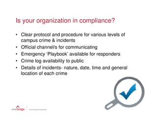 Is your organization in compliance?

• Clear protocol and procedure for various levels of
  campus crime & incidents
• Official channel/s for communicating
• Emergency ‘Playbook’ available for responders
• Crime log availability to public
• Details of incidents- nature, date, time and general
  location of each crime
 