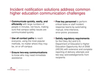 Incident notification solutions address common
higher education communication challenges
• Communicate quickly, easily, and      • Free key personnel to perform
 efficiently with large numbers of       critical tasks or staff incident
 people in minutes, not hours, making    response teams by automating
 sure that campus safety issues are      manual, time-intensive,
 communicated quickly                    error-prone processes

• Use all contact paths to reach        • Satisfy regulatory requirements
 everyone, using the most popular        for the Clery Act and U.S.
 methods, no matter where they may       Department of Education’s Higher
 be, on or off-campus                    Education Opportunity Act of 2008
                                         (HEOA) with extensive and complete
• Ensure two-way communications          reporting of delivery attempts and
 to know who may need immediate          two-way acknowledgements from
 assistance                              recipients




                                                                            21
 