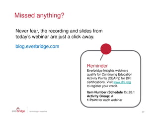 Missed anything?

Never fear, the recording and slides from
today’s webinar are just a click away.

blog.everbridge.com



                                 Reminder
                                 Everbridge Insights webinars
                                 qualify for Continuing Education
                                 Activity Points (CEAPs) for DRI
                                 certifications. Visit www.drii.org
                                 to register your credit.
                                 Item Number (Schedule II): 26.1
                                 Activity Group: A
                                 1 Point for each webinar


                                                                      24
 
