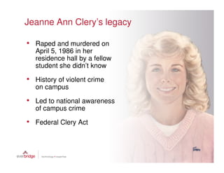 Jeanne Ann Clery’s legacy

• Raped and murdered on
   April 5, 1986 in her
   residence hall by a fellow
   student she didn’t know

• History of violent crime
   on campus

• Led to national awareness
   of campus crime

• Federal Clery Act
 
