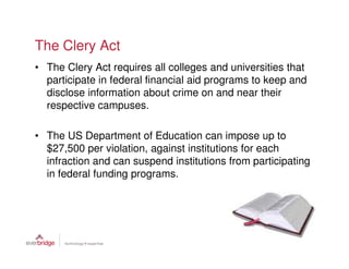 The Clery Act
• The Clery Act requires all colleges and universities that
  participate in federal financial aid programs to keep and
  disclose information about crime on and near their
  respective campuses.

• The US Department of Education can impose up to
  $27,500 per violation, against institutions for each
  infraction and can suspend institutions from participating
  in federal funding programs.
 
