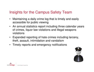 Insights for the Campus Safety Team
• Maintaining a daily crime log that is timely and easily
  accessible for public viewing
• An annual statistics report including three calendar years
  of crimes, liquor law violations and illegal weapons
  violations
• Expanded reporting of hate crimes including larceny,
  theft, assault, intimidation and vandalism
• Timely reports and emergency notifications
 