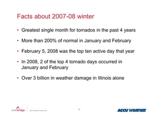 Facts about 2007-08 winter

• Greatest single month for tornados in the past 4 years

• More than 200% of normal in January and February

• February 5, 2008 was the top ten active day that year
         y ,                 p              y      y

• In 2008, 2 of the top 4 tornado days occurred in
  January and February

• Over 3 billion in weather damage in Illinois alone




                             10
 