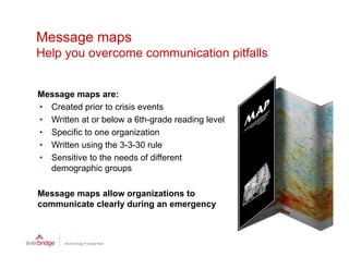 Message maps
Help
H l you overcome communication pitfalls
                       i ti     itf ll


Message maps are:
• Created prior to crisis events
• W itt at or below a 6th-grade reading l
  Written t b l          6th    d     di level
                                             l
• Specific to one organization
• Written using the 3-3-30 rule
• Sensitive to the needs of different
  demographic groups

Message maps allow organizations to
communicate clearly during an emergency
 