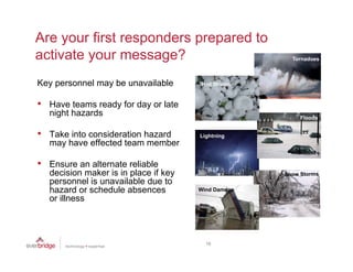 Are your first responders prepared to
activate your message?
  ti t                 ?
Key personnel may be unavailable        Hail Storms


•   Have teams ready for day or late
    night hazards

•   Take into consideration hazard      Lightning
    may have effected team member

•   Ensure an alternate reliable
    decision maker is in place if key
    personnel is unavailable due to
    hazard or schedule absences
    h      d    h d l b                 Wind Damage
    or illness



                                          19
 