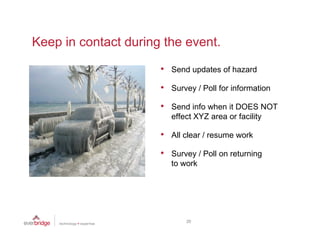 Keep in contact during the event.

                      •   Send updates of hazard

                      •   Survey / Poll for information

                      •   Send info when it DOES NOT
                          effect XYZ area or facility

                      •   All clear / resume work

                      •   Survey / Poll on returning
                          to work




                              20
 