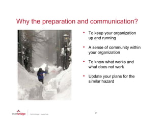 Why the preparation and communication?
                    •   To keep your organization
                        up and running

                    •   A sense of community within
                        your organization

                    •   To know what works and
                        what does not work

                    •   Update your plans for the
                        similar hazard




                           21
 