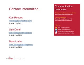 Communication
Contact information         resources
                            White papers, literature, case studies
                            www.everbridge.com/resources

Ken Reeves                  Upcoming webinars:
                            System Demo (December 14)
reeves@accuweather.com
      @        th           www.everbridge.com/webinars
                                    b id       / bi

1.814.235.8751
                            Follow us:

                                  blog.everbridge.com
                                     g         g
Lisa Durel                        twitter.com/everbridge
                                  facebook.com/everbridgeinc
lisa.durel@everbridge.com        youtube.com/user/everbridge

1.818.230.9700


Marc Ladin
marc.ladin@everbridge.com
marc ladin@everbridge com
1.818.230.9700
 