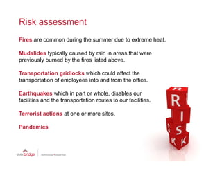 Risk assessment
Fires are common during the summer due to extreme heat.

Mudslides typically caused by rain in areas that were
previously burned by the fires listed above.

Transportation gridlocks which could affect the
transportation of employees into and from the office.

Earthquakes which in part or whole, disables our
        q                p
facilities and the transportation routes to our facilities.

Terrorist actions at one or more sites.

Pandemics
 
