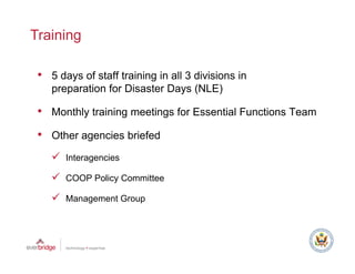 Training

 • 5 days of staff training in all 3 divisions in
    preparation f Di
           ti for Disaster D
                       t Days (NLE)

 • Monthly training meetings for Essential Functions Team
 • Other agencies briefed
       Interagencies

       COOP Policy Committee

       Management Group
 
