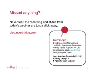 Missed anything?

Never fear, the recording and slides from
          ,             g
today’s webinar are just a click away.

blog.everbridge.com
blog everbridge com

                                 Reminder
                                 Everbridge Insights webinars
                                 qualify for Continuing Education
                                 Activity Points (CEAPs) for DRI
                                 certifications. Visit www.drii.org
                                 to register your credit.
                                        i              di
                                 Item Number (Schedule II): 26.1
                                 Activity Group: A
                                 1 Point for each webinar


                                                                      33
 