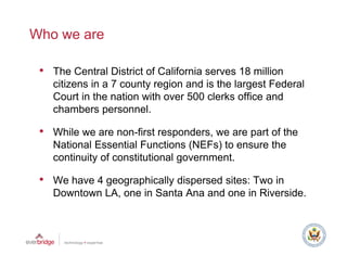 Who we are

 • The Central District of California serves 18 million
    citizens in a 7 county region and is the largest Federal
    Court in the nation with over 500 clerks office and
    chambers personnel.

 • While we are non-first responders, we are part of the
    National Essential Functions (NEFs) to ensure the
    continuity of constitutional government.

 • We have 4 geographically dispersed sites: Two in
             g g p        y    p
    Downtown LA, one in Santa Ana and one in Riverside.
 
