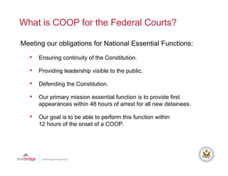 What is COOP for the Federal Courts?

Meeting our obligations for National Essential Functions:

  •   Ensuring continuity of the Constitution.

  •   Providing leadership visible to the public.

  •   Defending the Constitution.

  •   O p
      Our primary mission essential function is to provide first
                y                                  p
      appearances within 48 hours of arrest for all new detainees.

  •   Our goal is to be able to perform this function within
      12 hours of the onset of a COOP.
 