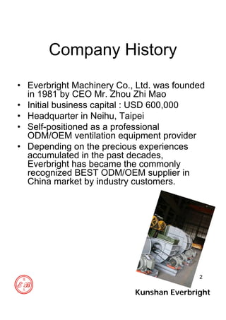 2
Company History
• Everbright Machinery Co., Ltd. was founded
in 1981 by CEO Mr. Zhou Zhi Mao
• Initial business capital : USD 600,000
• Headquarter in Neihu, Taipei
• Self-positioned as a professional
ODM/OEM ventilation equipment provider
• Depending on the precious experiences
accumulated in the past decades,
Everbright has became the commonly
recognized BEST ODM/OEM supplier in
China market by industry customers.
Kunshan Everbright
 
