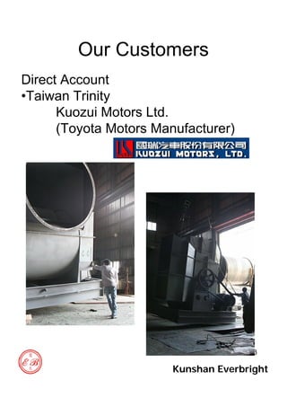 33
Our Customers
Direct Account
•Taiwan Trinity
Kuozui Motors Ltd.
(Toyota Motors Manufacturer)
Kunshan Everbright
 