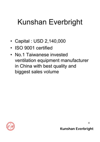 4
Kunshan Everbright
• Capital : USD 2,140,000
• ISO 9001 certified
• No.1 Taiwanese invested
ventilation equipment manufacturer
in China with best quality and
biggest sales volume
Kunshan Everbright
 