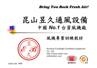 Bring You Back Fresh Air!
昆山昱久通風設備
中國 No.1 台資風機廠
風機專業訓練教材
Jason LAI, PMP
Kunshan EverBright Ventilation Equipment
Co., Ltd.
http://www.ebfan.com
info@ebfan.com
 