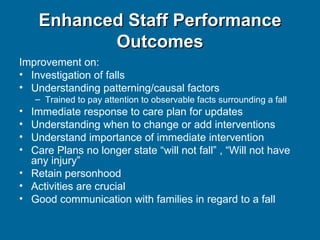 Enhanced Staff Performance Outcomes Improvement on: Investigation of falls Understanding patterning/causal factors Trained to pay attention to observable facts surrounding a fall Immediate response to care plan for updates Understanding when to change or add interventions Understand importance of immediate intervention Care Plans no longer state “will not fall” , “Will not have any injury” Retain personhood Activities are crucial Good communication with families in regard to a fall 