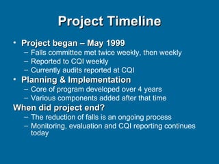 Project Timeline Project began – May 1999 Falls committee met twice weekly, then weekly Reported to CQI weekly Currently audits reported at CQI Planning & Implementation Core of program developed over 4 years Various components added after that time When did project end? The reduction of falls is an ongoing process Monitoring, evaluation and CQI reporting continues today 