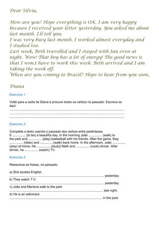 Dear Sílvia,

How are you? Hope everything is OK. I am very happy
because I received your letter yesterday. You asked me about
last month. I.ll tell you.
I was very busy last month. I worked almost everyday and
I studied too.
Last week, Beth travelled and I stayed with Ian even at
night. Wow! That boy has a lot of energy! The good news is
that I won.t have to work this week. Beth arrived and I am
taking the week off.
When are you coming to Brazil? Hope to hear from you soon,

Diana
Exercício 1

Volte para a carta de Diana e procure todos os verbos no passado. Escreva os
aqui:
.................................................................................................................................
.................................................................................................................................
.................................................................................................................................

Exercício 2

Complete o texto usando o passado dos verbos entre parênteses.
It ............... (to be) a beautiful day. In the morning João ............... (walk) to
the park and ............... (play) basketball with his friends. After the game, they
............... (relax) and ...............(walk) back home. In the afternoon, João ...............
(stay) at home. He ............... (study) Math and ............... (cook) dinner. After
dinner, he ............... (watch) TV.

Exercício 3

Reescreva as frases, no passado.

a) She studies English.
.......................................................................................................... yesterday.
b) They watch T.V.
.......................................................................................................... yesterday.
c) João and Mariana walk to the park
......................................................................................................... last night.
d) He is an astronaut.
........................................................................................................ in the past.
 