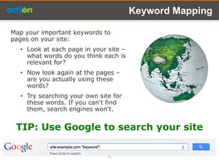 Keyword Mapping

Map your important keywords to
pages on your site:
  • Look at each page in your site –
    what words do you think each is
    relevant for?
  • Now look again at the pages –
    are you actually using these
    words?
  • Try searching your own site for
    these words. If you can't find
    them, search engines won't.


 TIP: Use Google to search your site

                              11
 