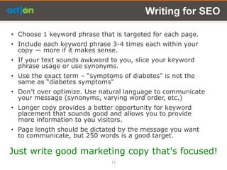 Writing for SEO

• Choose 1 keyword phrase that is targeted for each page.
• Include each keyword phrase 3-4 times each within your
  copy — more if it makes sense.
• If your text sounds awkward to you, slice your keyword
  phrase usage or use synonyms.
• Use the exact term – ―symptoms of diabetes" is not the
  same as ―diabetes symptoms"
• Don’t over optimize. Use natural language to communicate
  your message (synonyms, varying word order, etc.)
• Longer copy provides a better opportunity for keyword
  placement that sounds good and allows you to provide
  more information to you visitors.
• Page length should be dictated by the message you want
  to communicate, but 250 words is a good target.

Just write good marketing copy that's focused!
                              13
 