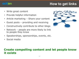 How to get links

• Write great content
• Provide helpful information
• Article marketing – Share your content
• Guest posts – providing and receiving
• Constructively contribute to other blogs
• Network – people are more likely to link
  to people they know
• Speakerships, sponsorships, events, etc.
• Social media



Create compelling content and let people know
it exists
                                17
 