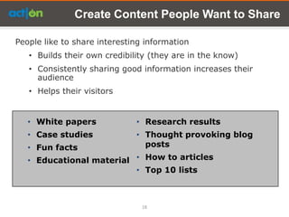 Create Content People Want to Share

People like to share interesting information
   • Builds their own credibility (they are in the know)
   • Consistently sharing good information increases their
     audience
   • Helps their visitors


   • White papers             • Research results
   • Case studies             • Thought provoking blog
   • Fun facts                  posts
   • Educational material • How to articles
                          • Top 10 lists



                                18
 