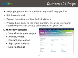 Custom 404 Page

• Helps people understand where they are if they get lost
• Reinforces brand
• Expose important content to lost visitors
• Provide links back to the main domain, ensuring users and
  search engines can access other pages on your site.
Link to key content
  • Important/popular pages
  • Articles/videos
  • Contact information
  • Sign up for a demo
  • Link to sitemap


                               20
 