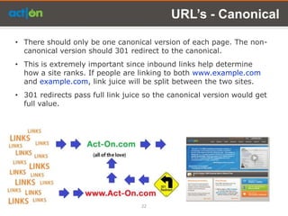 URL’s - Canonical

• There should only be one canonical version of each page. The non-
  canonical version should 301 redirect to the canonical.
• This is extremely important since inbound links help determine
  how a site ranks. If people are linking to both www.example.com
  and example.com, link juice will be split between the two sites.
• 301 redirects pass full link juice so the canonical version would get
  full value.




                                   22
 