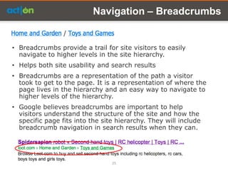 Navigation – Breadcrumbs


• Breadcrumbs provide a trail for site visitors to easily
  navigate to higher levels in the site hierarchy.
• Helps both site usability and search results
• Breadcrumbs are a representation of the path a visitor
  took to get to the page. It is a representation of where the
  page lives in the hierarchy and an easy way to navigate to
  higher levels of the hierarchy.
• Google believes breadcrumbs are important to help
  visitors understand the structure of the site and how the
  specific page fits into the site hierarchy. They will include
  breadcrumb navigation in search results when they can.




                                 25
 