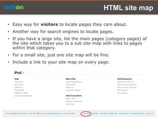 HTML site map

• Easy way for visitors to locate pages they care about.
• Another way for search engines to locate pages.
• If you have a large site, list the main pages (category pages) of
  the site which takes you to a sub site map with links to pages
  within that category.
• For a small site, just one site map will be fine.
• Include a link to your site map on every page.
 