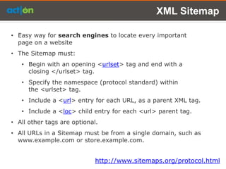 XML Sitemap

• Easy way for search engines to locate every important
  page on a website
• The Sitemap must:
   • Begin with an opening <urlset> tag and end with a
     closing </urlset> tag.
   • Specify the namespace (protocol standard) within
     the <urlset> tag.
   • Include a <url> entry for each URL, as a parent XML tag.
   • Include a <loc> child entry for each <url> parent tag.
• All other tags are optional.
• All URLs in a Sitemap must be from a single domain, such as
  www.example.com or store.example.com.


                             http://www.sitemaps.org/protocol.html
 