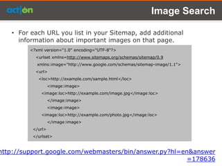 Image Search

   • For each URL you list in your Sitemap, add additional
     information about important images on that page.
         <?xml version="1.0" encoding="UTF-8"?>
           <urlset xmlns=http://www.sitemaps.org/schemas/sitemap/0.9
            xmlns:image="http://www.google.com/schemas/sitemap-image/1.1">
           <url>
            <loc>http://example.com/sample.html</loc>
                   <image:image>
             <image:loc>http://example.com/image.jpg</image:loc>
                   </image:image>
                   <image:image>
             <image:loc>http://example.com/photo.jpg</image:loc>
                   </image:image>
          </url>
          </urlset>


http://support.google.com/webmasters/bin/answer.py?hl=en&answer
                                                       =178636
 