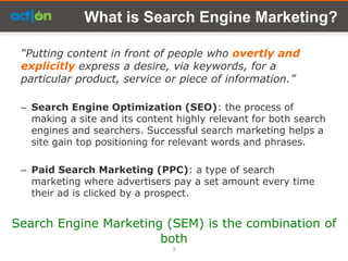 What is Search Engine Marketing?

 “Putting content in front of people who overtly and
 explicitly express a desire, via keywords, for a
 particular product, service or piece of information.”

 – Search Engine Optimization (SEO): the process of
   making a site and its content highly relevant for both search
   engines and searchers. Successful search marketing helps a
   site gain top positioning for relevant words and phrases.

 – Paid Search Marketing (PPC): a type of search
   marketing where advertisers pay a set amount every time
   their ad is clicked by a prospect.


Search Engine Marketing (SEM) is the combination of
                       both
                                3
 