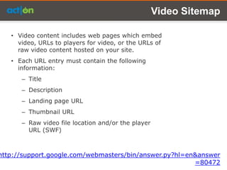Video Sitemap

   • Video content includes web pages which embed
     video, URLs to players for video, or the URLs of
     raw video content hosted on your site.
   • Each URL entry must contain the following
     information:
      – Title
      – Description
      – Landing page URL
      – Thumbnail URL
      – Raw video file location and/or the player
        URL (SWF)



http://support.google.com/webmasters/bin/answer.py?hl=en&answer
                                                        =80472
 