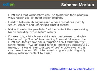 Schema Markup

•   HTML tags that webmasters can use to markup their pages in
    ways recognized by major search engines.
•   Used to help search engines and other applications identify
    structured data and understand what it means.
•   Makes it easier for people to find the content they are looking
    for by providing richer search results.
•   For example, <h1>Avatar</h1> tells the browser to display
    the text string "Avatar" in a heading 1 format. However, the
    HTML tag doesn't give any information about what that text
    string means—"Avatar" could refer to the hugely successful 3D
    movie, or it could refer to a type of profile picture—and this
    can make it more difficult for search engines to intelligently
    display relevant content to a user.




                                     http://schema.org/docs/gs.html
 