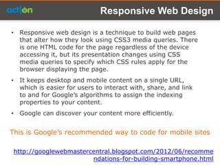 Responsive Web Design

• Responsive web design is a technique to build web pages
  that alter how they look using CSS3 media queries. There
  is one HTML code for the page regardless of the device
  accessing it, but its presentation changes using CSS
  media queries to specify which CSS rules apply for the
  browser displaying the page.
• It keeps desktop and mobile content on a single URL,
  which is easier for users to interact with, share, and link
  to and for Google’s algorithms to assign the indexing
  properties to your content.
• Google can discover your content more efficiently.


This is Google’s recommended way to code for mobile sites

 http://googlewebmastercentral.blogspot.com/2012/06/recomme
                        ndations-for-building-smartphone.html
 
