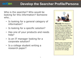 Develop the Searcher Profile/Persona

Who is the searcher? Who would be
looking for this information? Someone
who…
 • Is looking for a general category of
   information?
 • Is looking for a specific solution?
 • Has one of your products and needs
   help?
 • Is an IT manager looking for a
   corporate solution?
 • Is a college student writing a
   research paper?


                                 9
 