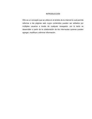 INTRODUCCION
Wiki es un concepto que se utiliza en el ámbito de la internet lo cual permite
referirse a las páginas web cuyos contenidos pueden ser editados por
múltiples usuarios a través de cualquier navegador, por lo tanto se
desarrollan a partir de la colaboración de los internautas quienes pueden
agregar, modificar o eliminar información.
 