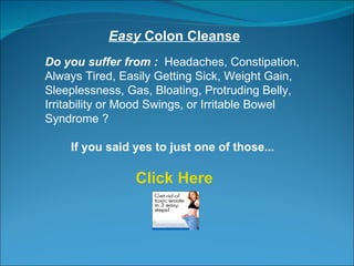 Easy  Colon Cleanse Do you suffer from :  Headaches, Constipation, Always Tired, Easily Getting Sick, Weight Gain, Sleeplessness, Gas, Bloating, Protruding Belly, Irritability or Mood Swings, or Irritable Bowel Syndrome ?  If you said yes to just one of those...  Click Here 