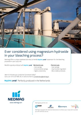 www.nedmag.com
Ever considered using magnesium hydroxide
in your bleaching process?
Nedmag offers a unique stabilized and easy to handle suspension for the bleaching
processes in your pulp mill.
Beneﬁts typically achieved with Mechanical pulp Chemical pulp
- Cost savings - Cost savings
- Environmental savings - Dual function ingredient
- Higher productivity - More stable processes
Want to innovate your production processes today?
Call us at +31 6 227 885 36 or send an email to a.medendorp@nedmag.nl
Perfectly produced in the Netherlands
Nedmag key partners are:
Nedmag is equipped with advanced laboratories to enhance your recipe and to provide
you with extensive service.
 