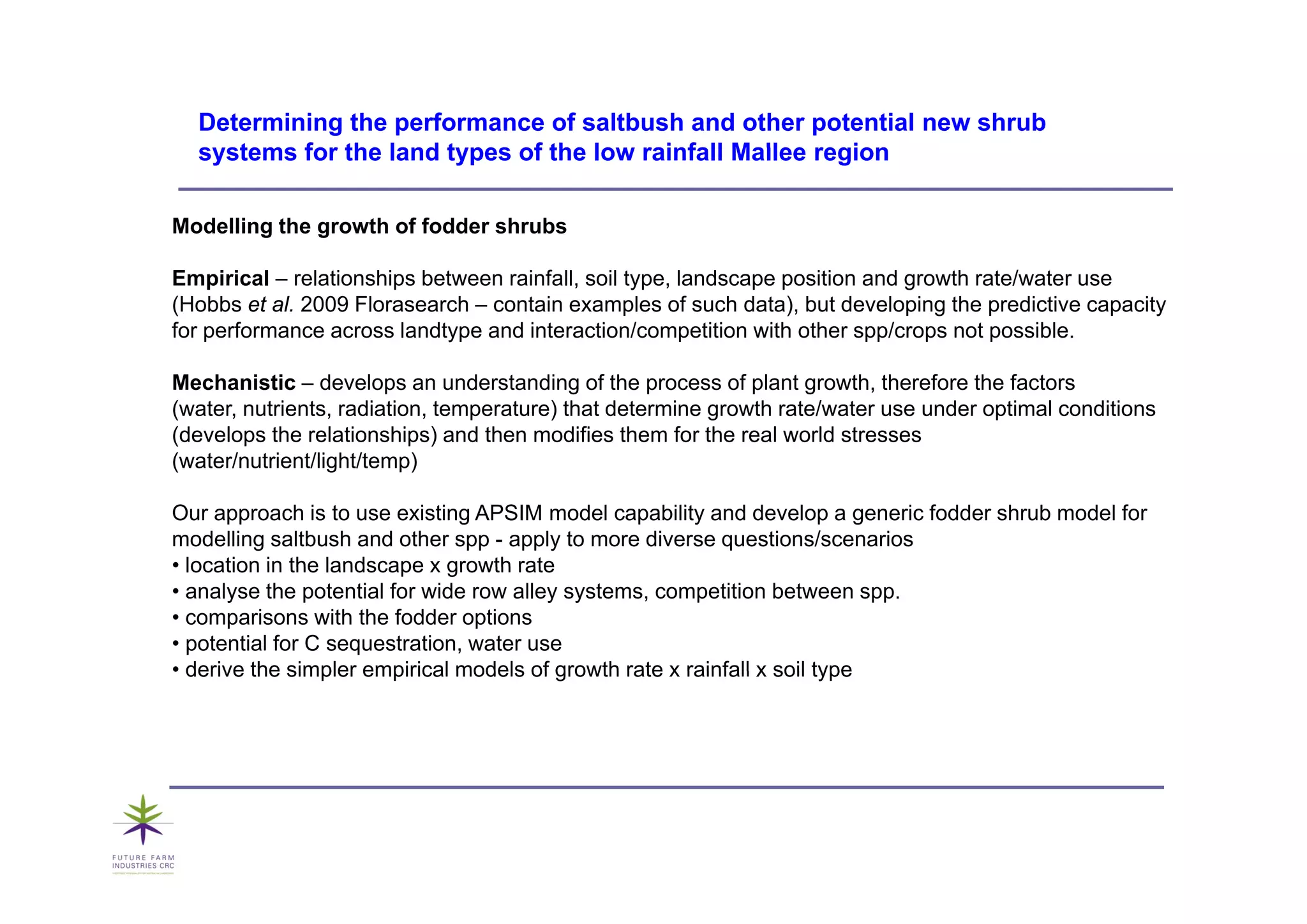 Determining the performance of saltbush and other potential new shrub
  systems
  s stems for the land t pes of the lo rainfall Mallee region
                       types        low

Modelling the growth of fodder shrubs

Empirical – relationships between rainfall, soil type, landscape position and growth rate/water use
(Hobbs et al. 2009 Florasearch – contain examples of such data), but developing the predictive capacity
for performance across landtype and interaction/competition with other spp/crops not possible.

Mechanistic – develops an understanding of the process of plant growth, therefore the factors
(water, nutrients, radiation, temperature) that determine growth rate/water use under optimal conditions
(develops the relationships) and then modifies them for the real world stresses
(water/nutrient/light/temp)

Our approach is to use existing APSIM model capability and develop a generic fodder shrub model for
modelling saltbush and other spp - apply to more diverse questions/scenarios
• location in the landscape x growth rate
• analyse the potential for wide row alley systems, competition between spp.
• comparisons with the fodder options
• potential for C sequestration, water use
• derive the simpler empirical models of growth rate x rainfall x soil type
 