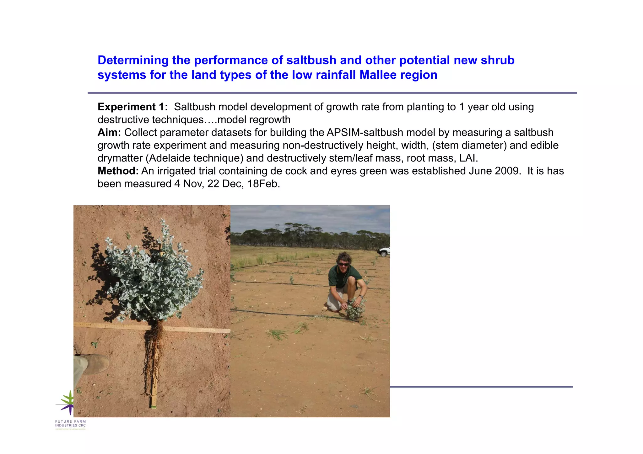 Determining the performance of saltbush and other potential new shrub
systems
s stems for the land t pes of the lo rainfall Mallee region
                     types        low

Experiment 1: Saltbush model development of growth rate from planting to 1 year old using
destructive techniques….model regrowth
                  q                g
Aim: Collect parameter datasets for building the APSIM-saltbush model by measuring a saltbush
growth rate experiment and measuring non-destructively height, width, (stem diameter) and edible
drymatter (Adelaide technique) and destructively stem/leaf mass, root mass, LAI.
Method: An irrigated trial containing de cock and eyres g
               g                    g              y    green was established June 2009. It is has
been measured 4 Nov, 22 Dec, 18Feb.
 