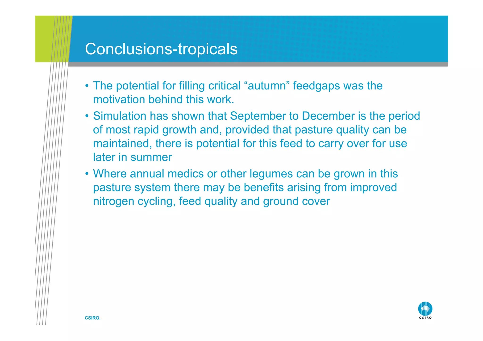 Co c us o s t op ca s
Conclusions-tropicals

• The potential for filling critical “autumn” feedgaps was the
  motivation behind this work.
• Simulation has shown that September to December is the period
  of most rapid growth and provided that pasture quality can be
                          and,
  maintained, there is potential for this feed to carry over for use
  later in summer
• Wh
  Where annual medics or other legumes can b grown i thi
                l     di         th l             be        in this
  pasture system there may be benefits arising from improved
  nitrogen cycling, feed quality and ground cover




CSIRO.
 