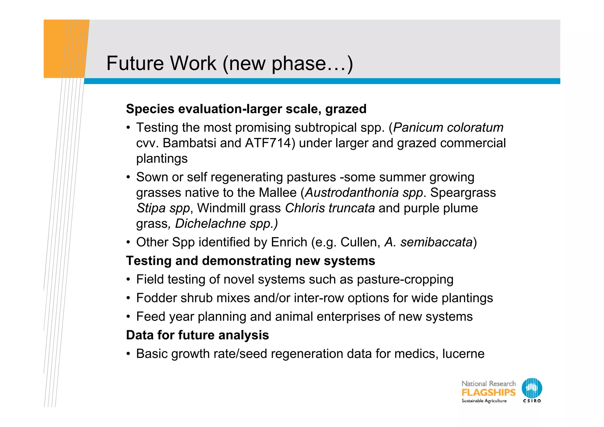 Future Work (new phase…)

 Species evaluation-larger scale, grazed
 • Testing the most promising subtropical spp. (Panicum coloratum
   cvv. Bambatsi and ATF714) under larger and grazed commercial
   p
   plantings
          g
 • Sown or self regenerating pastures -some summer growing
   grasses native to the Mallee (Austrodanthonia spp. Speargrass
   Stipa spp, Windmill grass Chloris truncata and purple p
      p pp,             g                           p p plume
   grass, Dichelachne spp.)
 • Other Spp identified by Enrich (e.g. Cullen, A. semibaccata)
 Testing and demonstrating new systems
 • Field testing of novel systems such as pasture-cropping
 • Fodder shrub mixes and/or inter-row options for wide plantings
 • Feed year planning and animal enterprises of new systems
 Data for future analysis
 • Basic growth rate/seed regeneration data for medics, lucerne
          g                   g                         ,
 