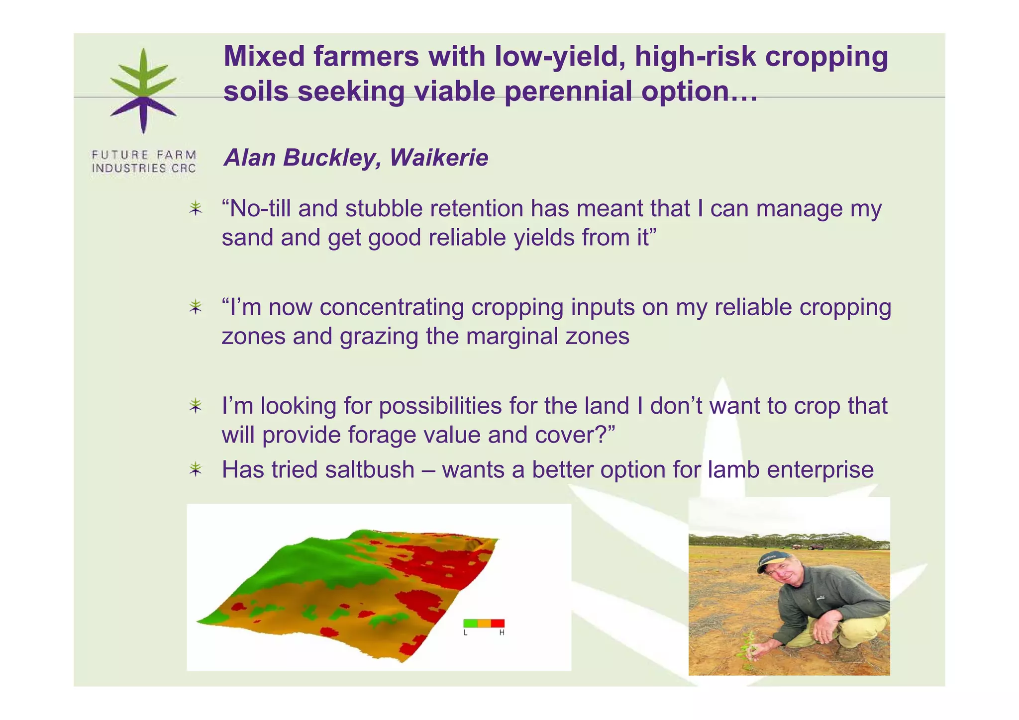 Mixed farmers with low-yield, high-risk cropping
soils seeking viable perennial option…

Alan Buckley, Waikerie

“No-till and stubble retention has meant that I can manage my
sand and get good reliable yields from it”

“I’m now concentrating cropping inputs on my reliable cropping
zones and grazing the marginal zones

I’m looking for possibilities for the land I don’t want to crop that
will provide forage value and cover?”
                                 cover?
Has tried saltbush – wants a better option for lamb enterprise




                                                                 5
 