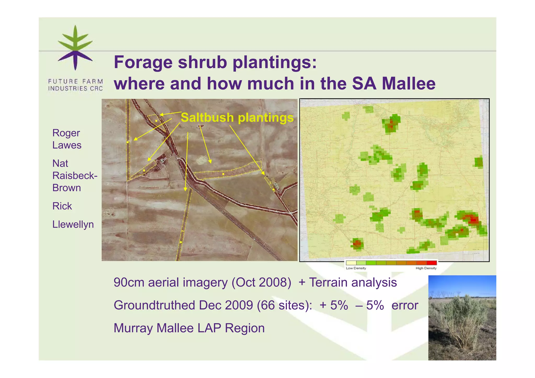 Forage shrub plantings:
            where and how much in the SA Mallee
                       Saltbush plantings
Roger
Lawes
Nat
Raisbeck-
Brown
Rick
Llewellyn




            90cm aerial imagery (Oct 2008) + Terrain analysis
            Groundtruthed Dec 2009 (66 sites): + 5% – 5% error
            Murray Mallee LAP Region
                                                                 6
 