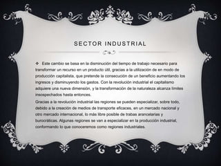 SECTOR INDUSTRI AL 
 Este cambio se basa en la disminución del tiempo de trabajo necesario para 
transformar un recurso en un producto útil, gracias a la utilización de en modo de 
producción capitalista, que pretende la consecución de un beneficio aumentando los 
ingresos y disminuyendo los gastos. Con la revolución industrial el capitalismo 
adquiere una nueva dimensión, y la transformación de la naturaleza alcanza límites 
insospechados hasta entonces. 
Gracias a la revolución industrial las regiones se pueden especializar, sobre todo, 
debido a la creación de medios de transporte eficaces, en un mercado nacional y 
otro mercado internacional, lo más libre posible de trabas arancelarias y 
burocráticas. Algunas regiones se van a especializar en la producción industrial, 
conformando lo que conoceremos como regiones industriales. 
 