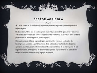 SECTOR AGRÍCOLA 
 es el sector de la economía que produce productos agrícolas (materias primas de 
origen vegetal). 
No debe confundirse con el sector agrario (que incluye también la ganadería y las demás 
actividades económicas del campo) ni con el sector primario ja (que incluye otros sectores 
productores de materias primas, como la pesca). 
Habitualmente se utiliza la expresión para identificar los intereses sectoriales de 
las empresas agrícolas o, genéricamente, de la totalidad de los habitantes de zonas 
agrícolas, puesto que son determinantes en la vida económica de la mayor parte de las 
regiones rurales. En la política de determinados países, especialmente en los Estados 
Unidos, funcionan como un lobby o grupo de presión. 
 